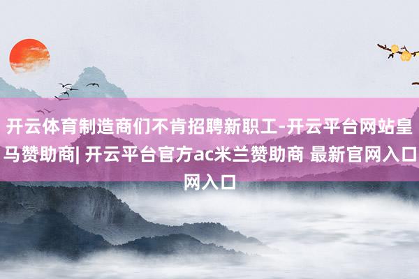 开云体育制造商们不肯招聘新职工-开云平台网站皇马赞助商| 开云平台官方ac米兰赞助商 最新官网入口