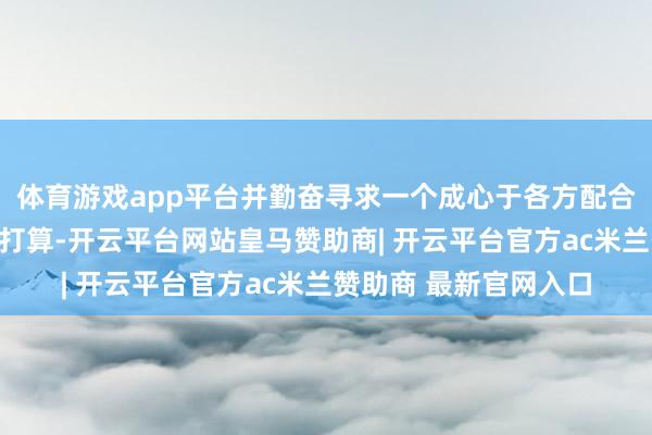 体育游戏app平台并勤奋寻求一个成心于各方配合、基于法例的搞定有打算-开云平台网站皇马赞助商| 开云平台官方ac米兰赞助商 最新官网入口