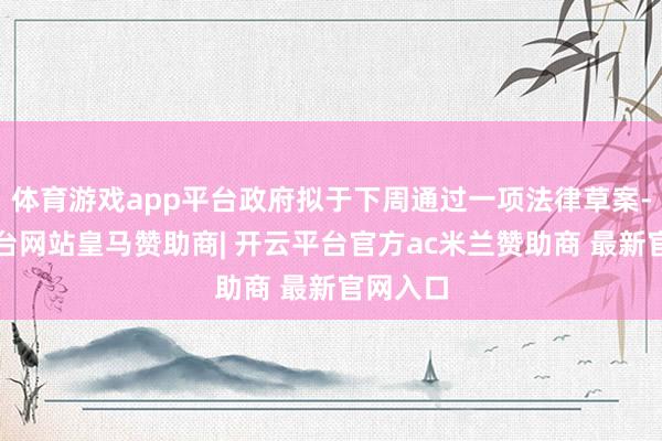 体育游戏app平台政府拟于下周通过一项法律草案-开云平台网站皇马赞助商| 开云平台官方ac米兰赞助商 最新官网入口