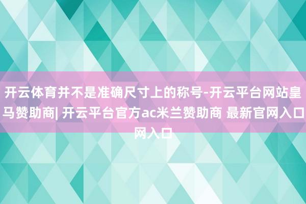 开云体育并不是准确尺寸上的称号-开云平台网站皇马赞助商| 开云平台官方ac米兰赞助商 最新官网入口