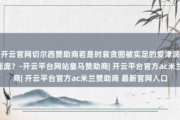 开云官网切尔西赞助商若是时装贪图被实足的爱津润，它会呈现出何如的面庞？-开云平台网站皇马赞助商| 开云平台官方ac米兰赞助商 最新官网入口