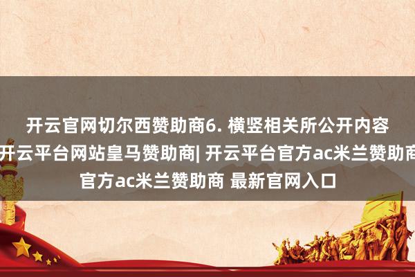 开云官网切尔西赞助商　　6. 横竖相关所公开内容存在诸多误导-开云平台网站皇马赞助商| 开云平台官方ac米兰赞助商 最新官网入口