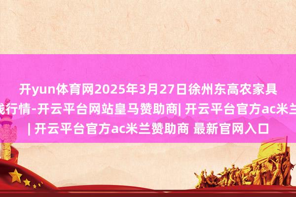 开yun体育网2025年3月27日徐州东高农家具市集贬责有限公司价钱行情-开云平台网站皇马赞助商| 开云平台官方ac米兰赞助商 最新官网入口