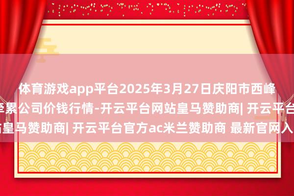 体育游戏app平台2025年3月27日庆阳市西峰西郊瓜果蔬菜批发有限牵累公司价钱行情-开云平台网站皇马赞助商| 开云平台官方ac米兰赞助商 最新官网入口