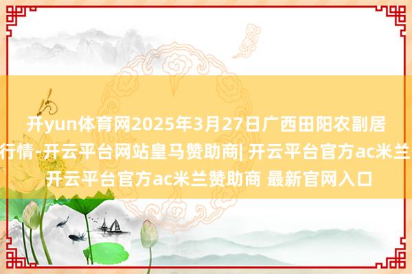 开yun体育网2025年3月27日广西田阳农副居品概括批发市集价钱行情-开云平台网站皇马赞助商| 开云平台官方ac米兰赞助商 最新官网入口