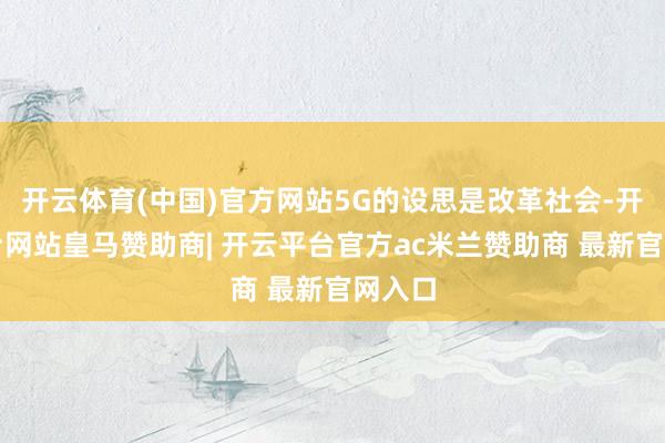 开云体育(中国)官方网站5G的设思是改革社会-开云平台网站皇马赞助商| 开云平台官方ac米兰赞助商 