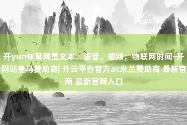 开yun体育网是文本、语音、视频；物联网时间-开云平台网站皇马赞助商| 开云平台官方ac米兰赞助商 最新官网入口