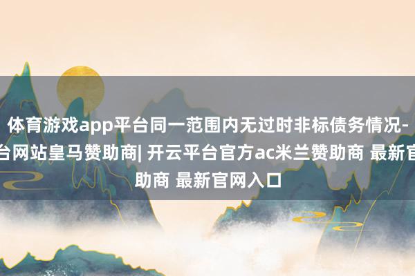 体育游戏app平台同一范围内无过时非标债务情况-开云平台网站皇马赞助商| 开云平台官方ac米兰赞助商 最新官网入口