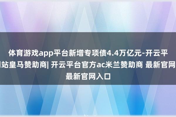 体育游戏app平台新增专项债4.4万亿元-开云平台网站皇马赞助商| 开云平台官方ac米兰赞助商 最新官网入口
