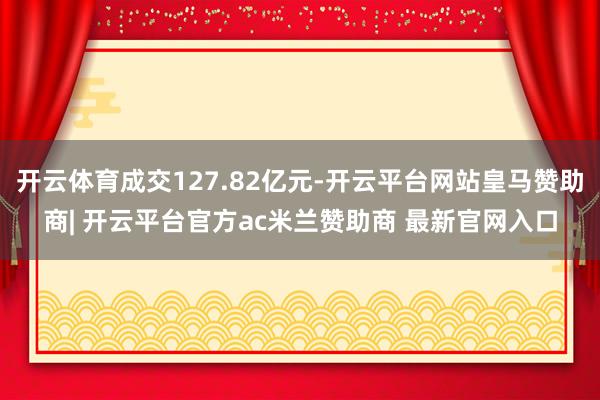 开云体育成交127.82亿元-开云平台网站皇马赞助商| 开云平台官方ac米兰赞助商 最新官网入口