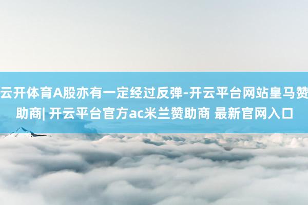 云开体育A股亦有一定经过反弹-开云平台网站皇马赞助商| 开云平台官方ac米兰赞助商 最新官网入口