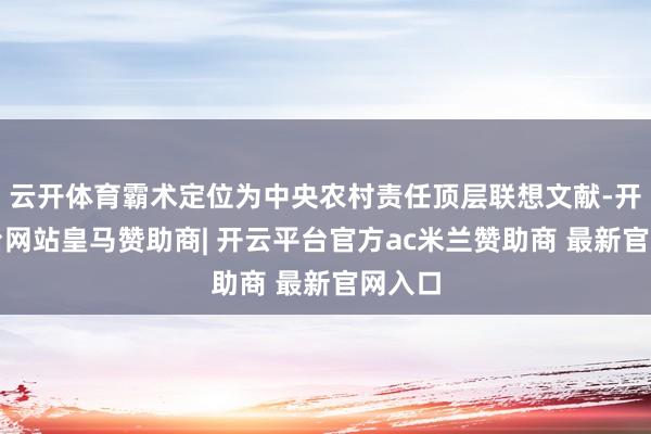 云开体育霸术定位为中央农村责任顶层联想文献-开云平台网站皇马赞助商| 开云平台官方ac米兰赞助商 最