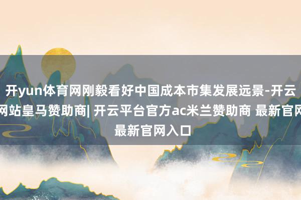开yun体育网刚毅看好中国成本市集发展远景-开云平台网站皇马赞助商| 开云平台官方ac米兰赞助商 最