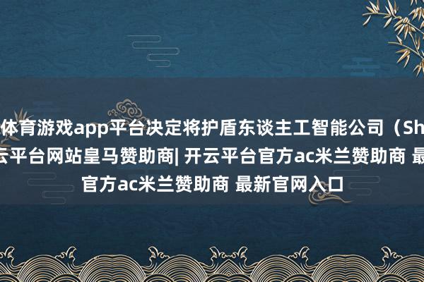 体育游戏app平台决定将护盾东谈主工智能公司（Shield AI-开云平台网站皇马赞助商| 开云平台官方ac米兰赞助商 最新官网入口