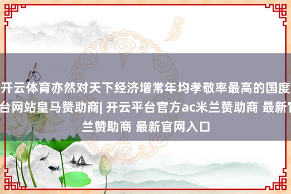 开云体育亦然对天下经济增常年均孝敬率最高的国度-开云平台网站皇马赞助商| 开云平台官方ac米兰赞助商 最新官网入口