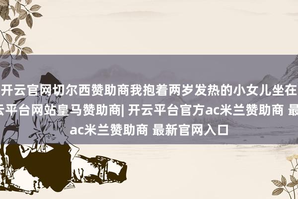 开云官网切尔西赞助商我抱着两岁发热的小女儿坐在急诊室-开云平台网站皇马赞助商| 开云平台官方ac米兰赞助商 最新官网入口