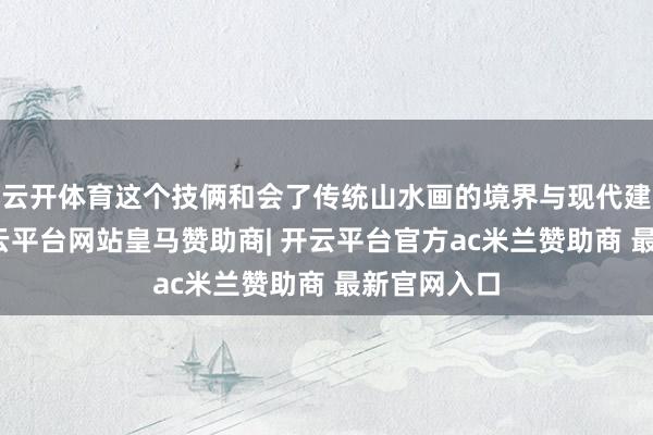 云开体育这个技俩和会了传统山水画的境界与现代建筑语言-开云平台网站皇马赞助商| 开云平台官方ac米兰赞助商 最新官网入口