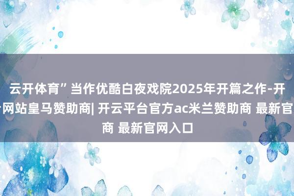 云开体育”当作优酷白夜戏院2025年开篇之作-开云平台网站皇马赞助商| 开云平台官方ac米兰赞助商 