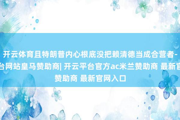 开云体育且特朗普内心根底没把赖清德当成合营者-开云平台网站皇马赞助商| 开云平台官方ac米兰赞助商 