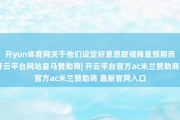 开yun体育网关于他们设定好意思联储降息预期而言至关遑急-开云平台网站皇马赞助商| 开云平台官方ac米兰赞助商 最新官网入口