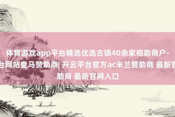 体育游戏app平台精选优选古镇40余家相助商户-开云平台网站皇马赞助商| 开云平台官方ac米兰赞助商 最新官网入口