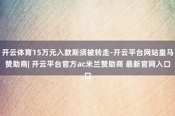 开云体育15万元入款斯须被转走-开云平台网站皇马赞助商| 开云平台官方ac米兰赞助商 最新官网入口