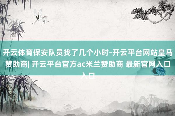 开云体育保安队员找了几个小时-开云平台网站皇马赞助商| 开云平台官方ac米兰赞助商 最新官网入口