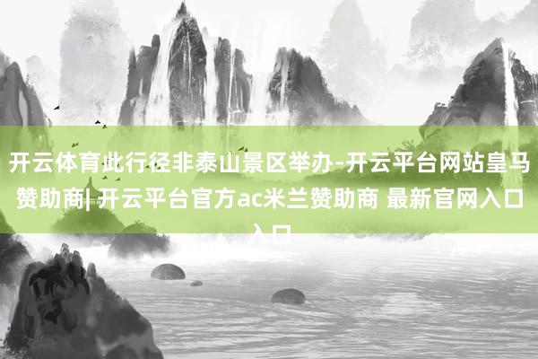 开云体育此行径非泰山景区举办-开云平台网站皇马赞助商| 开云平台官方ac米兰赞助商 最新官网入口