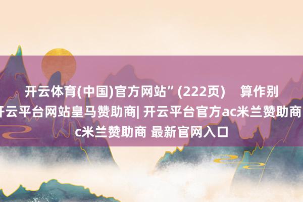开云体育(中国)官方网站”(222页)    算作别称老训诫家-开云平台网站皇马赞助商| 开云平台官方ac米兰赞助商 最新官网入口