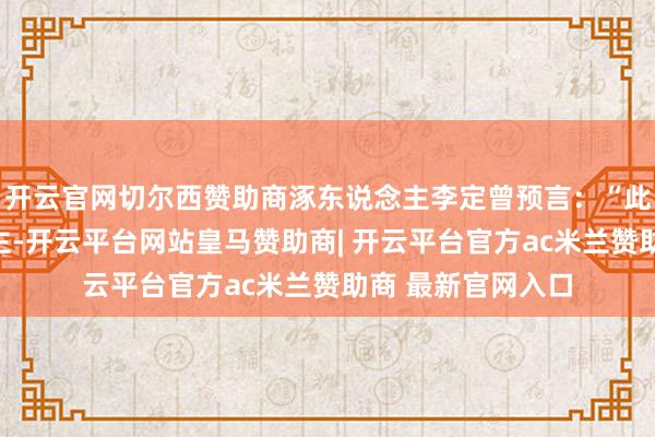 开云官网切尔西赞助商涿东说念主李定曾预言：“此家必出贵东说念主-开云平台网站皇马赞助商| 开云平台官方ac米兰赞助商 最新官网入口