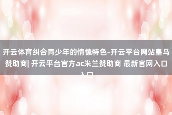 开云体育纠合青少年的情愫特色-开云平台网站皇马赞助商| 开云平台官方ac米兰赞助商 最新官网入口