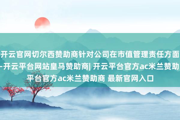 开云官网切尔西赞助商针对公司在市值管理责任方面磋磨观点的发问-开云平台网站皇马赞助商| 开云平台官方ac米兰赞助商 最新官网入口