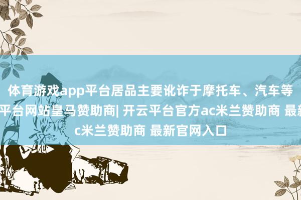 体育游戏app平台居品主要讹诈于摩托车、汽车等限制-开云平台网站皇马赞助商| 开云平台官方ac米兰赞助商 最新官网入口