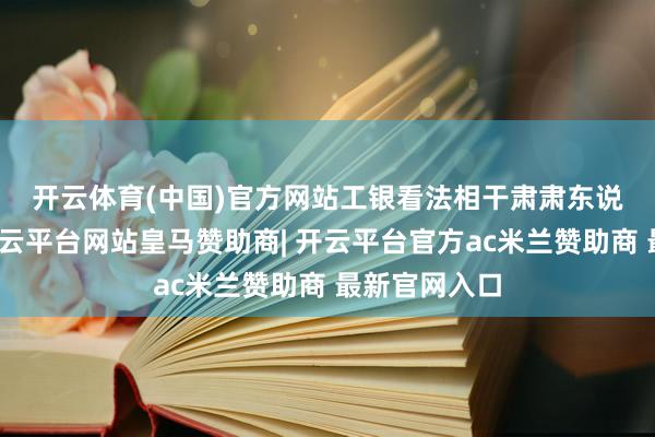 开云体育(中国)官方网站　　工银看法相干肃肃东说念主暗示-开云平台网站皇马赞助商| 开云平台官方ac米兰赞助商 最新官网入口