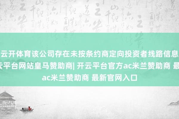 云开体育该公司存在未按条约商定向投资者线路信息的活动-开云平台网站皇马赞助商| 开云平台官方ac米兰赞助商 最新官网入口