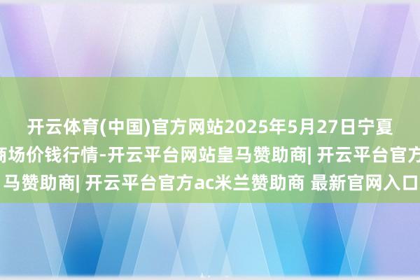 开云体育(中国)官方网站2025年5月27日宁夏四季鲜农居品笼统批发商场价钱行情-开云平台网站皇马赞助商| 开云平台官方ac米兰赞助商 最新官网入口