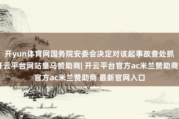 开yun体育网国务院安委会决定对该起事故查处抓行挂牌督办-开云平台网站皇马赞助商| 开云平台官方ac米兰赞助商 最新官网入口