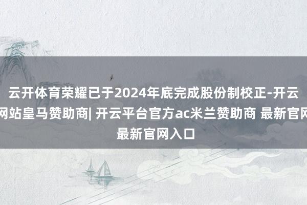 云开体育荣耀已于2024年底完成股份制校正-开云平台网站皇马赞助商| 开云平台官方ac米兰赞助商 最新官网入口