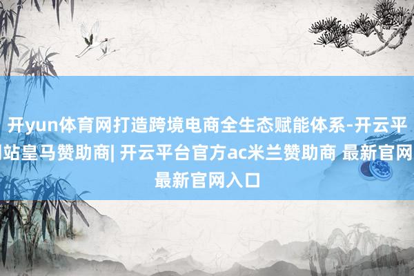 开yun体育网打造跨境电商全生态赋能体系-开云平台网站皇马赞助商| 开云平台官方ac米兰赞助商 最新官网入口