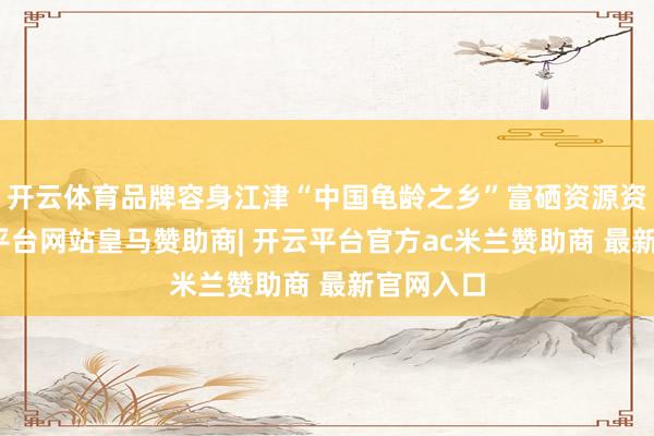 开云体育品牌容身江津“中国龟龄之乡”富硒资源资质-开云平台网站皇马赞助商| 开云平台官方ac米兰赞助商 最新官网入口