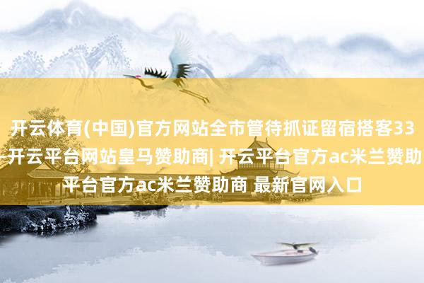 开云体育(中国)官方网站全市管待抓证留宿搭客33.9万东说念主次-开云平台网站皇马赞助商| 开云平台官方ac米兰赞助商 最新官网入口