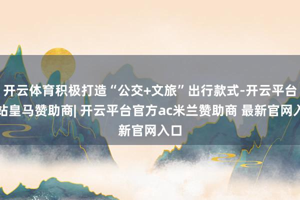 开云体育积极打造“公交+文旅”出行款式-开云平台网站皇马赞助商| 开云平台官方ac米兰赞助商 最新官网入口