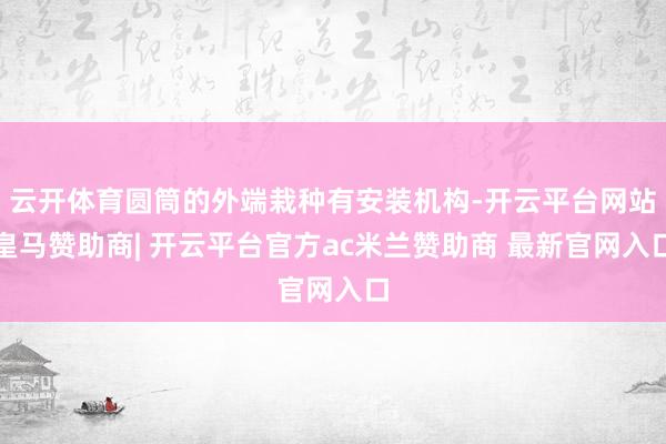云开体育圆筒的外端栽种有安装机构-开云平台网站皇马赞助商| 开云平台官方ac米兰赞助商 最新官网入口
