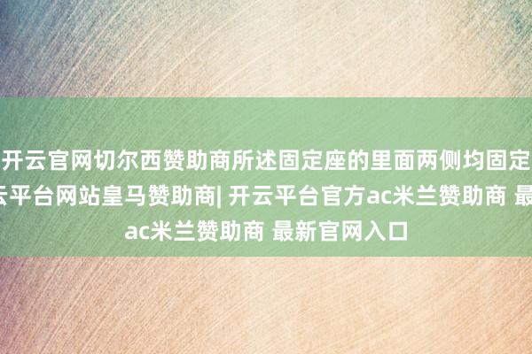 开云官网切尔西赞助商所述固定座的里面两侧均固定有滑轨-开云平台网站皇马赞助商| 开云平台官方ac米兰赞助商 最新官网入口