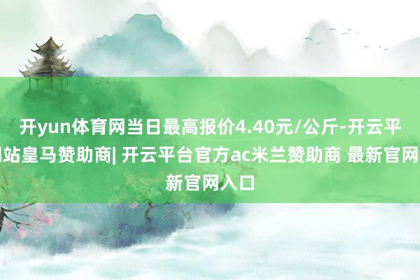 开yun体育网当日最高报价4.40元/公斤-开云平台网站皇马赞助商| 开云平台官方ac米兰赞助商 最新官网入口