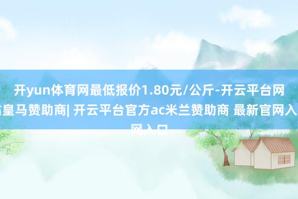 开yun体育网最低报价1.80元/公斤-开云平台网站皇马赞助商| 开云平台官方ac米兰赞助商 最新官网入口