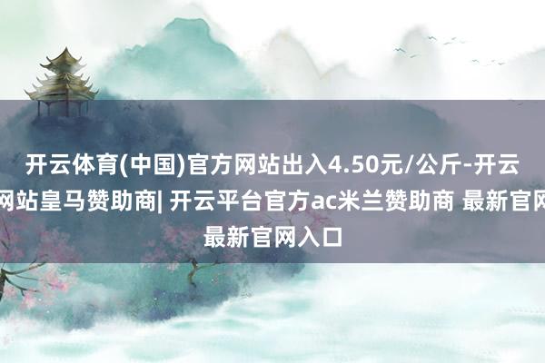 开云体育(中国)官方网站出入4.50元/公斤-开云平台网站皇马赞助商| 开云平台官方ac米兰赞助商 最新官网入口