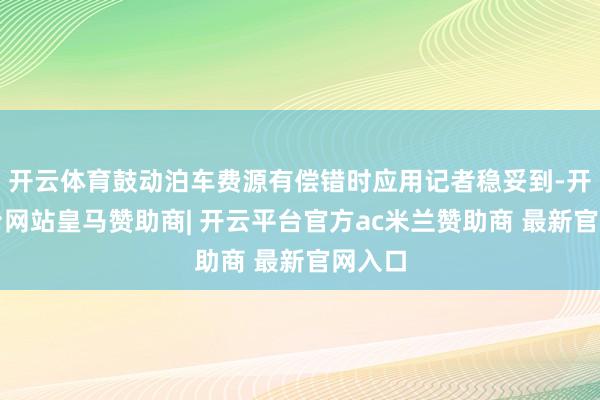 开云体育鼓动泊车费源有偿错时应用记者稳妥到-开云平台网站皇马赞助商| 开云平台官方ac米兰赞助商 最新官网入口