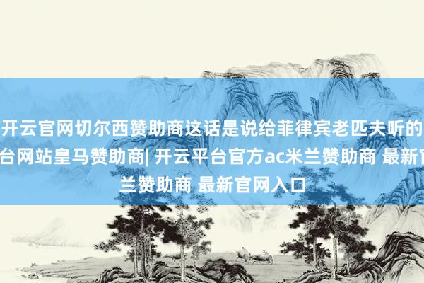 开云官网切尔西赞助商这话是说给菲律宾老匹夫听的-开云平台网站皇马赞助商| 开云平台官方ac米兰赞助商 最新官网入口