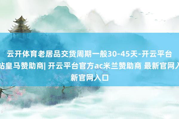 云开体育老居品交货周期一般30-45天-开云平台网站皇马赞助商| 开云平台官方ac米兰赞助商 最新官网入口